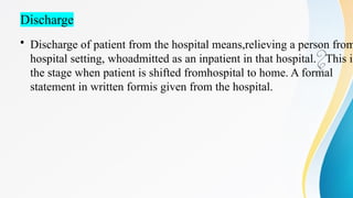 Discharge
• Discharge of patient from the hospital means,relieving a person from
hospital setting, whoadmitted as an inpatient in that hospital. This is

the stage when patient is shifted fromhospital to home. A formal
statement in written formis given from the hospital.
 