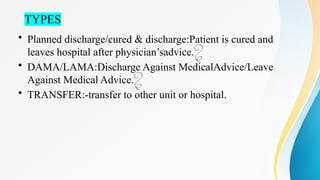 TYPES
• Planned discharge/cured & discharge:Patient is cured and
leaves hospital after physician’sadvice.
• DAMA/LAMA:Discharge Against MedicalAdvice/Leave
Against Medical Advice.
• TRANSFER:-transfer to other unit or hospital.
 