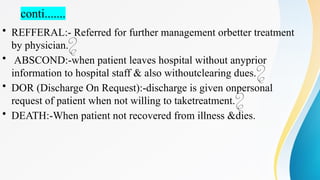 conti.......
• REFFERAL:- Referred for further management orbetter treatment
by physician.
• ABSCOND:-when patient leaves hospital without anyprior
information to hospital staff & also withoutclearing dues.
• DOR (Discharge On Request):-discharge is given onpersonal
request of patient when not willing to taketreatment.
• DEATH:-When patient not recovered from illness &dies.
 