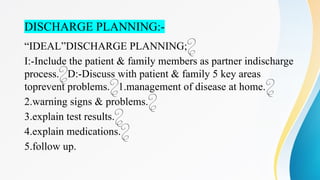 DISCHARGE PLANNING:-
“IDEAL”DISCHARGE PLANNING;
I:-Include the patient & family members as partner indischarge
process. D:-Discuss with patient & family 5 key areas

toprevent problems. 1.management of disease at home.
 
2.warning signs & problems.
3.explain test results.
4.explain medications.
5.follow up.
 