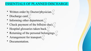 ESSENTIALS OF PLANNED DISCHARGE:
• Written order by Doctor/physician.
• Discharge card.
• Informing other department.
• Check payment of the bills(no due).
• Hospital glossaries taken back.
• Returning of the personal belongings.
• Arrangement for transport.
• Documentation.
 