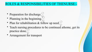 ROLES & RESPONSIBILITIES OF THENURSE:-
• Preparation for discharge.
• Planning in the beginning.
• Plan for rehabilitation & follow up need.
• Teach nursing procedures to be continued athome, get its
practice done.
• Arrangement for transport
 