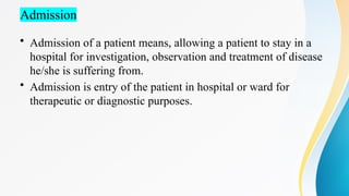 Admission
• Admission of a patient means, allowing a patient to stay in a
hospital for investigation, observation and treatment of disease
he/she is suffering from.
• Admission is entry of the patient in hospital or ward for
therapeutic or diagnostic purposes.
 