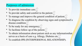 Purposes of admission
• To provide immediate care.
• To provide safety and comfort to the patient.
• To manage and improve the general condition of patient.
• To diagnose the condition by observing signs and symptomsof a
disease condition.
• To be ready for any emergency.
• To facilitate follow up of the patient.
• To obtain information about patient such as any informationthat
serves as a basis of care e.g. Allergy, Diabetes etc.
• To establish IPR (INTERPERSONAL RELATIONSHIP).
 