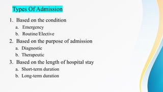 Types Of Admission
1. Based on the condition
a. Emergency
b. Routine/Elective
2. Based on the purpose of admission
a. Diagnostic
b. Therapeutic
3. Based on the length of hospital stay
a. Short-term duration
b. Long-term duration
 