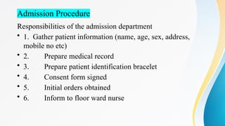 Admission Procedure
Responsibilities of the admission department
• 1. Gather patient information (name, age, sex, address,
mobile no etc)
• 2. Prepare medical record
• 3. Prepare patient identification bracelet
• 4. Consent form signed
• 5. Initial orders obtained
• 6. Inform to floor ward nurse
 