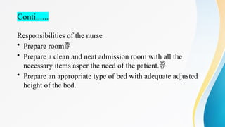 Conti......
Responsibilities of the nurse
• Prepare room
• Prepare a clean and neat admission room with all the
necessary items asper the need of the patient.
• Prepare an appropriate type of bed with adequate adjusted
height of the bed.
 