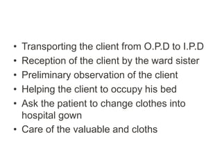 • Transporting the client from O.P.D to I.P.D
• Reception of the client by the ward sister
• Preliminary observation of the client
• Helping the client to occupy his bed
• Ask the patient to change clothes into
hospital gown
• Care of the valuable and cloths
 