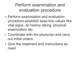 Perform examination and
evaluation procedure
• Perform examination and evaluation
procedure establish base line values like
vital signs, do history taking, physical
examination etc.
• Coordinate with the physician and carry
out initial orders
• Give the treatment and instructions as
need
 