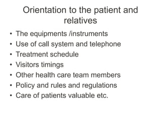 Orientation to the patient and
relatives
• The equipments /instruments
• Use of call system and telephone
• Treatment schedule
• Visitors timings
• Other health care team members
• Policy and rules and regulations
• Care of patients valuable etc.
 