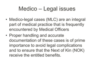 Medico – Legal issues
• Medico-legal cases (MLC) are an integral
part of medical practice that is frequently
encountered by Medical Officers
• Proper handling and accurate
documentation of these cases is of prime
importance to avoid legal complications
and to ensure that the Next of Kin (NOK)
receive the entitled benefits.
 