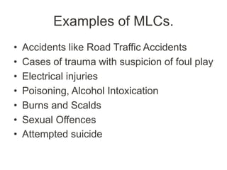 Examples of MLCs.
• Accidents like Road Traffic Accidents
• Cases of trauma with suspicion of foul play
• Electrical injuries
• Poisoning, Alcohol Intoxication
• Burns and Scalds
• Sexual Offences
• Attempted suicide
 