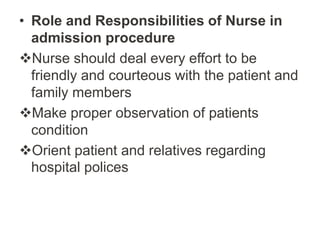• Role and Responsibilities of Nurse in
admission procedure
Nurse should deal every effort to be
friendly and courteous with the patient and
family members
Make proper observation of patients
condition
Orient patient and relatives regarding
hospital polices
 