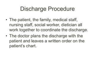 Discharge Procedure
• The patient, the family, medical staff,
nursing staff, social worker, dietician all
work together to coordinate the discharge.
• The doctor plans the discharge with the
patient and leaves a written order on the
patient’s chart.
 
