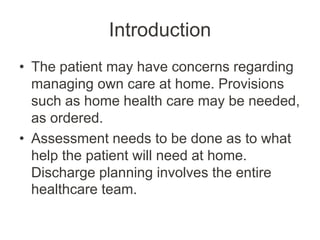 Introduction
• The patient may have concerns regarding
managing own care at home. Provisions
such as home health care may be needed,
as ordered.
• Assessment needs to be done as to what
help the patient will need at home.
Discharge planning involves the entire
healthcare team.
 