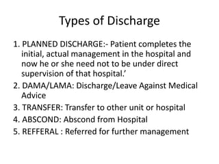 Types of Discharge
1. PLANNED DISCHARGE:- Patient completes the
initial, actual management in the hospital and
now he or she need not to be under direct
supervision of that hospital.’
2. DAMA/LAMA: Discharge/Leave Against Medical
Advice
3. TRANSFER: Transfer to other unit or hospital
4. ABSCOND: Abscond from Hospital
5. REFFERAL : Referred for further management
 