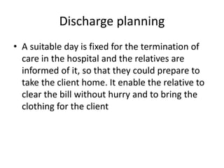 Discharge planning
• A suitable day is fixed for the termination of
care in the hospital and the relatives are
informed of it, so that they could prepare to
take the client home. It enable the relative to
clear the bill without hurry and to bring the
clothing for the client
 