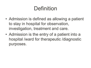 Definition
• Admission is defined as allowing a patient
to stay in hospital for observation,
investigation, treatment and care.
• Admission is the entry of a patient into a
hospital /ward for therapeutic /diagnostic
purposes.
 