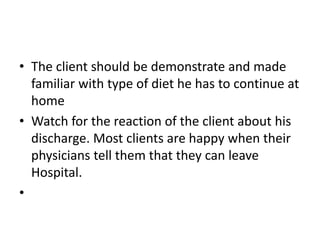 • The client should be demonstrate and made
familiar with type of diet he has to continue at
home
• Watch for the reaction of the client about his
discharge. Most clients are happy when their
physicians tell them that they can leave
Hospital.
•
 