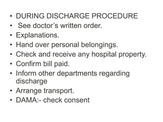 • DURING DISCHARGE PROCEDURE
• See doctor’s written order.
• Explanations.
• Hand over personal belongings.
• Check and receive any hospital property.
• Confirm bill paid.
• Inform other departments regarding
discharge
• Arrange transport.
• DAMA:- check consent
 