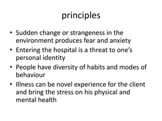 principles
• Sudden change or strangeness in the
environment produces fear and anxiety
• Entering the hospital is a threat to one’s
personal identity
• People have diversity of habits and modes of
behaviour
• Illness can be novel experience for the client
and bring the stress on his physical and
mental health
 