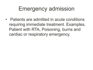 Emergency admission
• Patients are admitted in acute conditions
requiring immediate treatment. Examples.
Patient with RTA, Poisoning, burns and
cardiac or respiratory emergency.
 