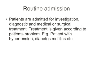 Routine admission
• Patients are admitted for investigation,
diagnostic and medical or surgical
treatment. Treatment is given according to
patients problem. E.g. Patient with
hypertension, diabetes mellitus etc.
 