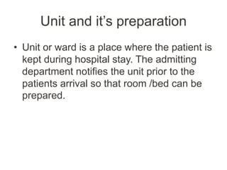 Unit and it’s preparation
• Unit or ward is a place where the patient is
kept during hospital stay. The admitting
department notifies the unit prior to the
patients arrival so that room /bed can be
prepared.
 