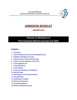 ADMISSION BOOKLET
AUGUST 2013
Process of Admission to
Post Graduate Diploma Courses of C-DAC
CONTENTS:
1. Introduction
2. List of PG Diploma Courses, Fees & Eligibility Criteria
3. Highlights of PG Diploma Courses
4. Common Campus Placement Programmes
5. C-DAC's Common Admission Test (C-CAT)
6. C-CAT Application Fee
7. C-CAT Admit Cards
8. C-CAT Ranking
9. Processes of Admission to PG Diploma
10. Important Dates
11. What Happens on the Important Dates?
12. Training Centres
13. Hostel/Canteen Facilities
14. Payment of Course Fees
15. Cancellation & Refund
16. Details of PG Diploma Courses
 