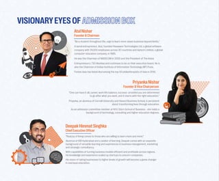 VISIONARYEYESOF
AtulNishar
Founder&Chairman
PriyankaNishar
Founder&ViceChairperson
“One can have it all, career, work-life balance, success- provided you are determined
to go a�ter what you want, and it starts with the right-education.”
Priyanka, an alumnus of Cornell University and Havard Business School, is persistent
about transforming lives through education.
As an admission commi�tee member at NYU Stern School of Business - she holds a
background of technology, consulting and higher education degrees.
DeepakHimmatSinghka
ChiefExecutiveO�ficer
“Real joy of living comes to those who are willing to learn more and more.”
Alumnus of ISB Hyderabad and a seeker of learning, Deepak comes with an exquisite
background of versatile learning and experiences in business management, marketing
and strategic consultancy.
With capabilities of turning business models e�ficient and profitable across regions,
his knowledge and experience scaled up startups to unicorn companies.
His vision of taking businesses to higher levels of growth will become a game changer
in overseas education.
"Be a student throughout life, urge to learn more raises business beyond limits."
A serial entrepreneur, Atul, founded Hexaware Technologies Ltd, a global so�tware
company with 29,000 employees across 30 countries and Aptech Limited, a global
computer education company, in 1985.
He was the Chairman of NASSCOM in 2000 and the President of The Indus
Entrepreneurs ( TiE) Mumbai and continues to be on their executive board. He is
also the Chairman of Indian Institute of Information Technology (IIIT) Pune.
Forbes Asia has listed Atul among the top 50 philanthropists of Asia in 2019.
 
