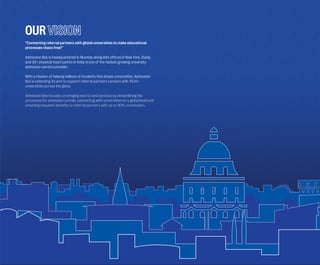 OUR
“Connecting referral partners with global universities to make educational
processes chaos free!”
Admission Box is headquartered in Mumbai along with o�fices in New York, Dubai,
and 30+ physical touch points in India is one of the fastest growing university
admission service provider.
With a mission of helping millions of students find dream universities, Admission
Box is extending its arm to support referral partners connect with 1500+
universities across the globe.
Admission Box focuses on bringing end-to-end services by streamlining the
processes for admission portals, connecting with universities on a global level and
providing exquisite benefits to referral partners with up to 90% commission.
 