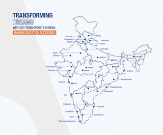 TRANSFORMING
MAKINGEDUCATIONACCESSIBLE
Lucknow
Patna
Guwahati
Ranchi
Bhubaneswar
Raipur
Indore
Bhopal
Jodhpur
Jaipur
Visakhapatnam
Bengaluru
Chennai
Coimbatore
Kochi
Thiruvananthapuram
Mumbai
Pune
Vadodara
Surat
Ahmedabad
Delhi NCR
Kolkata
Vijayawada
Chandigarh
Hyderabad
Karnal
Amritsar
Patiala
Hubli
Goa
Kozhikode
Manali
Dehradun
WITH30+TOUCHPOINTSININDIA
 