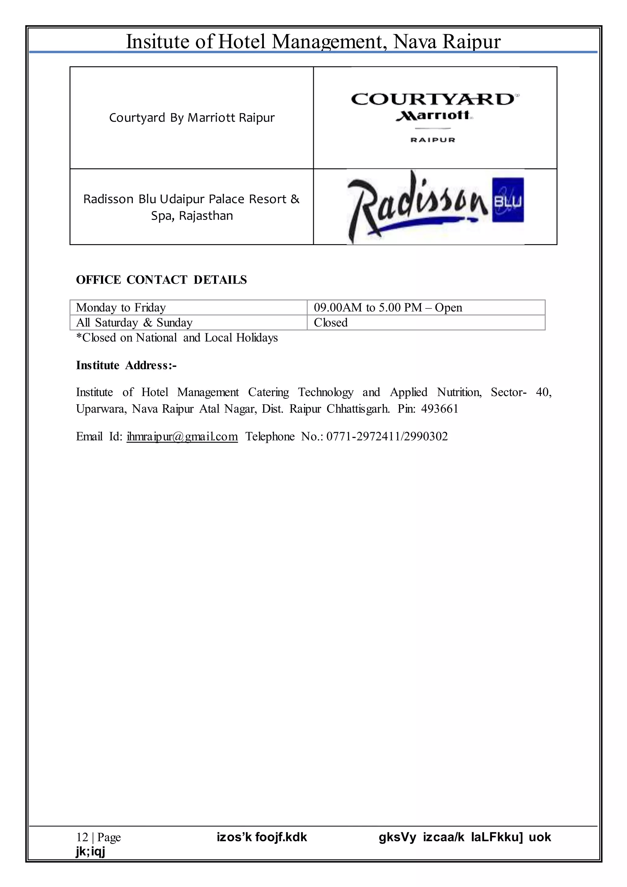 Insitute of Hotel Management, Nava Raipur
12 | Page izos’k foojf.kdk gksVy izcaa/k laLFkku] uok
jk;iqj
Courtyard By Marriott Raipur
Radisson Blu Udaipur Palace Resort &
Spa, Rajasthan
OFFICE CONTACT DETAILS
Monday to Friday 09.00AM to 5.00 PM – Open
All Saturday & Sunday Closed
*Closed on National and Local Holidays
Institute Address:-
Institute of Hotel Management Catering Technology and Applied Nutrition, Sector- 40,
Uparwara, Nava Raipur Atal Nagar, Dist. Raipur Chhattisgarh. Pin: 493661
Email Id: ihmraipur@gmail.com Telephone No.: 0771-2972411/2990302
 