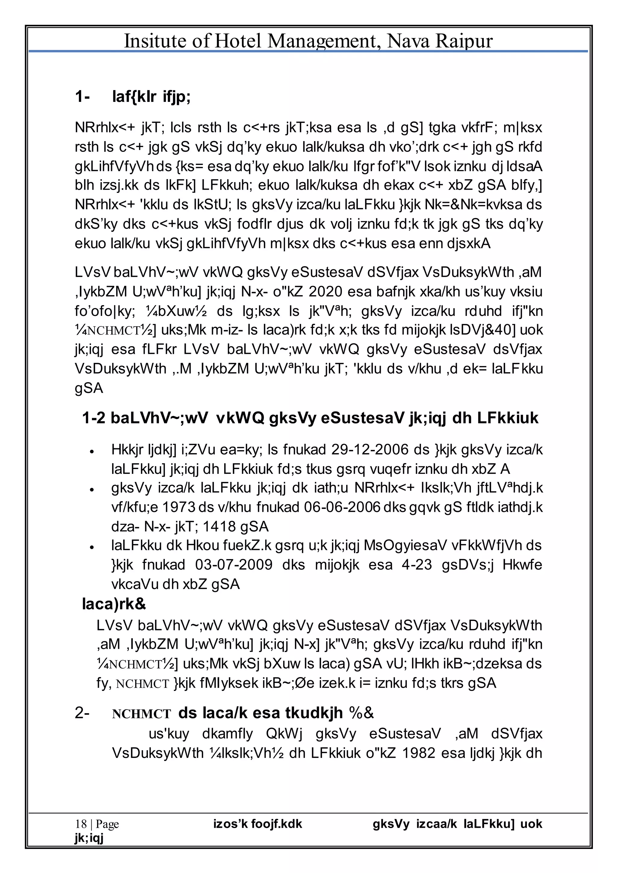 Insitute of Hotel Management, Nava Raipur
18 | Page izos’k foojf.kdk gksVy izcaa/k laLFkku] uok
jk;iqj
1- laf{kIr ifjp;
NRrhlx<+ jkT; lcls rsth ls c<+rs jkT;ksa esa ls ,d gS] tgka vkfrF; m|ksx
rsth ls c<+ jgk gS vkSj dq’ky ekuo lalk/kuksa dh vko’;drk c<+ jgh gS rkfd
gkLihfVfyVhds {ks= esa dq’ky ekuo lalk/ku lfgr fof’k"V lsok iznku dj ldsaA
blh izsj.kk ds lkFk] LFkkuh; ekuo lalk/kuksa dh ekax c<+ xbZ gSA blfy,]
NRrhlx<+ 'kklu ds lkStU; ls gksVy izca/ku laLFkku }kjk Nk=&Nk=kvksa ds
dkS’ky dks c<+kus vkSj fodflr djus dk volj iznku fd;k tk jgk gS tks dq’ky
ekuo lalk/ku vkSj gkLihfVfyVh m|ksx dks c<+kus esa enn djsxkA
LVsV baLVhV~;wV vkWQ gksVy eSustesaV dSVfjax VsDuksykWth ,aM
,IykbZM U;wVªh’ku] jk;iqj N-x- o"kZ 2020 esa bafnjk xka/kh us’kuy vksiu
fo’ofo|ky; ¼bXuw½ ds lg;ksx ls jk"Vªh; gksVy izca/ku rduhd ifj"kn
¼NCHMCT½] uks;Mk m-iz- ls laca)rk fd;k x;k tks fd mijokjk lsDVj&40] uok
jk;iqj esa fLFkr LVsV baLVhV~;wV vkWQ gksVy eSustesaV dsVfjax
VsDuksykWth ,.M ,IykbZM U;wVªh’ku jkT; 'kklu ds v/khu ,d ek= laLFkku
gSA
1-2 baLVhV~;wV vkWQ gksVy eSustesaV jk;iqj dh LFkkiuk
 Hkkjr ljdkj] i;ZVu ea=ky; ls fnukad 29-12-2006 ds }kjk gksVy izca/k
laLFkku] jk;iqj dh LFkkiuk fd;s tkus gsrq vuqefr iznku dh xbZ A
 gksVy izca/k laLFkku jk;iqj dk iath;u NRrhlx<+ lkslk;Vh jftLVªhdj.k
vf/kfu;e 1973 ds v/khu fnukad 06-06-2006 dks gqvk gS ftldk iathdj.k
dza- N-x- jkT; 1418 gSA
 laLFkku dk Hkou fuekZ.k gsrq u;k jk;iqj MsOgyiesaV vFkkWfjVh ds
}kjk fnukad 03-07-2009 dks mijokjk esa 4-23 gsDVs;j Hkwfe
vkcaVu dh xbZ gSA
laca)rk&
LVsV baLVhV~;wV vkWQ gksVy eSustesaV dSVfjax VsDuksykWth
,aM ,IykbZM U;wVªh’ku] jk;iqj N-x] jk"Vªh; gksVy izca/ku rduhd ifj"kn
¼NCHMCT½] uks;Mk vkSj bXuw ls laca) gSA vU; lHkh ikB~;dzeksa ds
fy, NCHMCT }kjk fMIyksek ikB~;Øe izek.k i= iznku fd;s tkrs gSA
2- NCHMCT ds laca/k esa tkudkjh %&
us'kuy dkamfly QkWj gksVy eSustesaV ,aM dSVfjax
VsDuksykWth ¼lkslk;Vh½ dh LFkkiuk o"kZ 1982 esa ljdkj }kjk dh
 