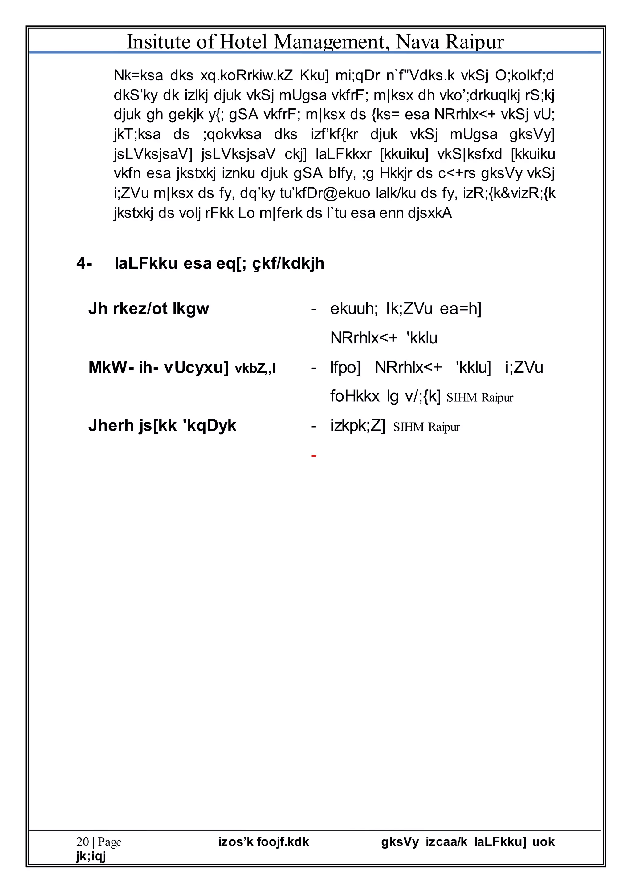Insitute of Hotel Management, Nava Raipur
20 | Page izos’k foojf.kdk gksVy izcaa/k laLFkku] uok
jk;iqj
Nk=ksa dks xq.koRrkiw.kZ Kku] mi;qDr n`f"Vdks.k vkSj O;kolkf;d
dkS’ky dk izlkj djuk vkSj mUgsa vkfrF; m|ksx dh vko’;drkuqlkj rS;kj
djuk gh gekjk y{; gSA vkfrF; m|ksx ds {ks= esa NRrhlx<+ vkSj vU;
jkT;ksa ds ;qokvksa dks izf’kf{kr djuk vkSj mUgsa gksVy]
jsLVksjsaV] jsLVksjsaV ckj] laLFkkxr [kkuiku] vkS|ksfxd [kkuiku
vkfn esa jkstxkj iznku djuk gSA blfy, ;g Hkkjr ds c<+rs gksVy vkSj
i;ZVu m|ksx ds fy, dq’ky tu’kfDr@ekuo lalk/ku ds fy, izR;{k&vizR;{k
jkstxkj ds volj rFkk Lo m|ferk ds l`tu esa enn djsxkA
4- laLFkku esa eq[; çkf/kdkjh
Jh rkez/ot lkgw - ekuuh; Ik;ZVu ea=h]
NRrhlx<+ 'kklu
MkW- ih- vUcyxu] vkbZ,,l - lfpo] NRrhlx<+ 'kklu] i;ZVu
foHkkx lg v/;{k] SIHM Raipur
Jherh js[kk 'kqDyk - izkpk;Z] SIHM Raipur
-
 