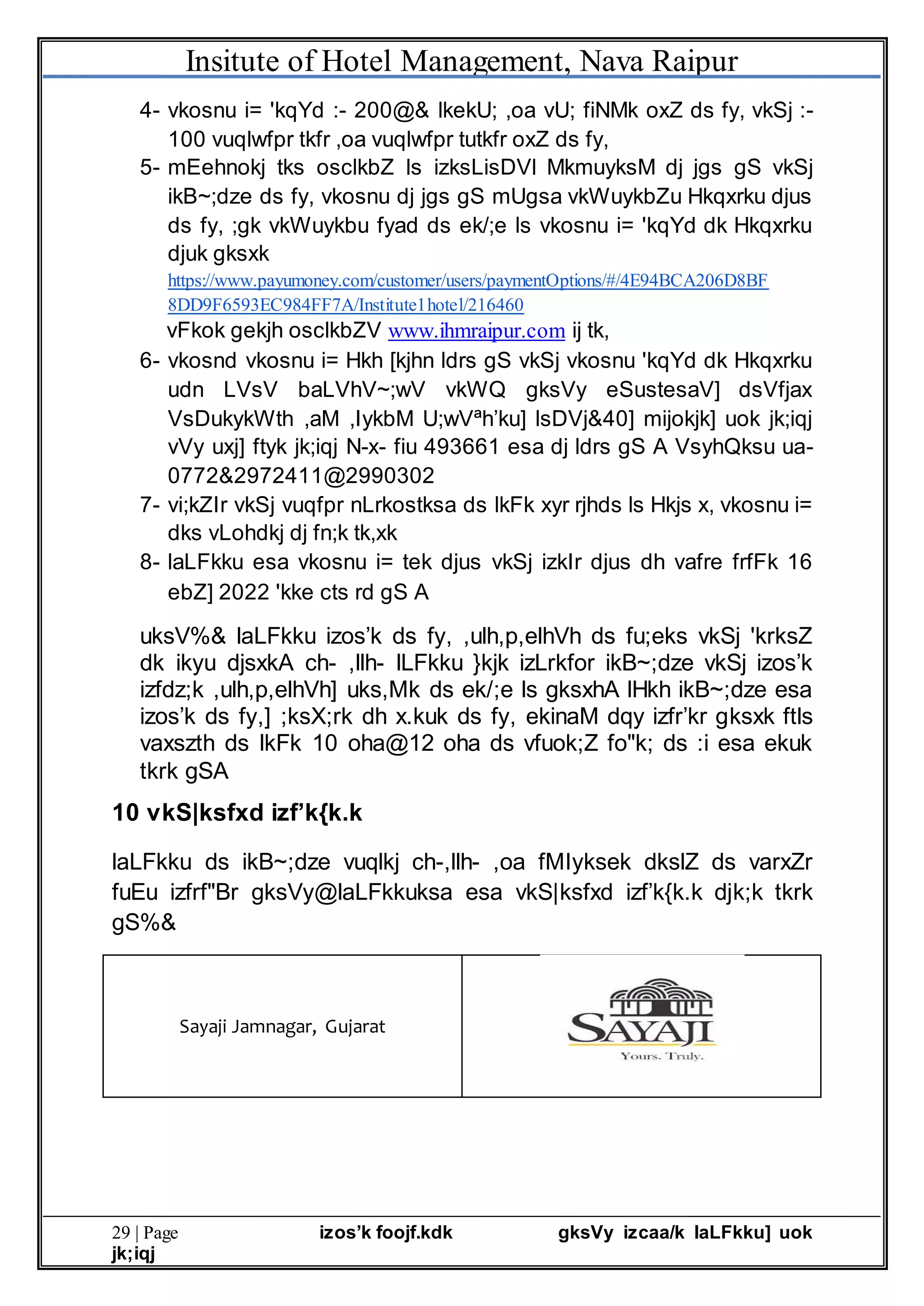 Insitute of Hotel Management, Nava Raipur
29 | Page izos’k foojf.kdk gksVy izcaa/k laLFkku] uok
jk;iqj
4- vkosnu i= 'kqYd :- 200@& lkekU; ,oa vU; fiNMk oxZ ds fy, vkSj :-
100 vuqlwfpr tkfr ,oa vuqlwfpr tutkfr oxZ ds fy,
5- mEehnokj tks osclkbZ ls izksLisDVl MkmuyksM dj jgs gS vkSj
ikB~;dze ds fy, vkosnu dj jgs gS mUgsa vkWuykbZu Hkqxrku djus
ds fy, ;gk vkWuykbu fyad ds ek/;e ls vkosnu i= 'kqYd dk Hkqxrku
djuk gksxk
https://www.payumoney.com/customer/users/paymentOptions/#/4E94BCA206D8BF
8DD9F6593EC984FF7A/Institute1hotel/216460
vFkok gekjh osclkbZV www.ihmraipur.com ij tk,
6- vkosnd vkosnu i= Hkh [kjhn ldrs gS vkSj vkosnu 'kqYd dk Hkqxrku
udn LVsV baLVhV~;wV vkWQ gksVy eSustesaV] dsVfjax
VsDukykWth ,aM ,IykbM U;wVªh’ku] lsDVj&40] mijokjk] uok jk;iqj
vVy uxj] ftyk jk;iqj N-x- fiu 493661 esa dj ldrs gS A VsyhQksu ua-
0772&2972411@2990302
7- vi;kZIr vkSj vuqfpr nLrkostksa ds lkFk xyr rjhds ls Hkjs x, vkosnu i=
dks vLohdkj dj fn;k tk,xk
8- laLFkku esa vkosnu i= tek djus vkSj izkIr djus dh vafre frfFk 16
ebZ] 2022 'kke cts rd gS A
uksV%& laLFkku izos’k ds fy, ,ulh,p,elhVh ds fu;eks vkSj 'krksZ
dk ikyu djsxkA ch- ,llh- lLFkku }kjk izLrkfor ikB~;dze vkSj izos’k
izfdz;k ,ulh,p,elhVh] uks,Mk ds ek/;e ls gksxhA lHkh ikB~;dze esa
izos’k ds fy,] ;ksX;rk dh x.kuk ds fy, ekinaM dqy izfr’kr gksxk ftls
vaxszth ds lkFk 10 oha@12 oha ds vfuok;Z fo"k; ds :i esa ekuk
tkrk gSA
10 vkS|ksfxd izf’k{k.k
laLFkku ds ikB~;dze vuqlkj ch-,llh- ,oa fMIyksek dkslZ ds varxZr
fuEu izfrf"Br gksVy@laLFkkuksa esa vkS|ksfxd izf’k{k.k djk;k tkrk
gS%&
Sayaji Jamnagar, Gujarat
 
