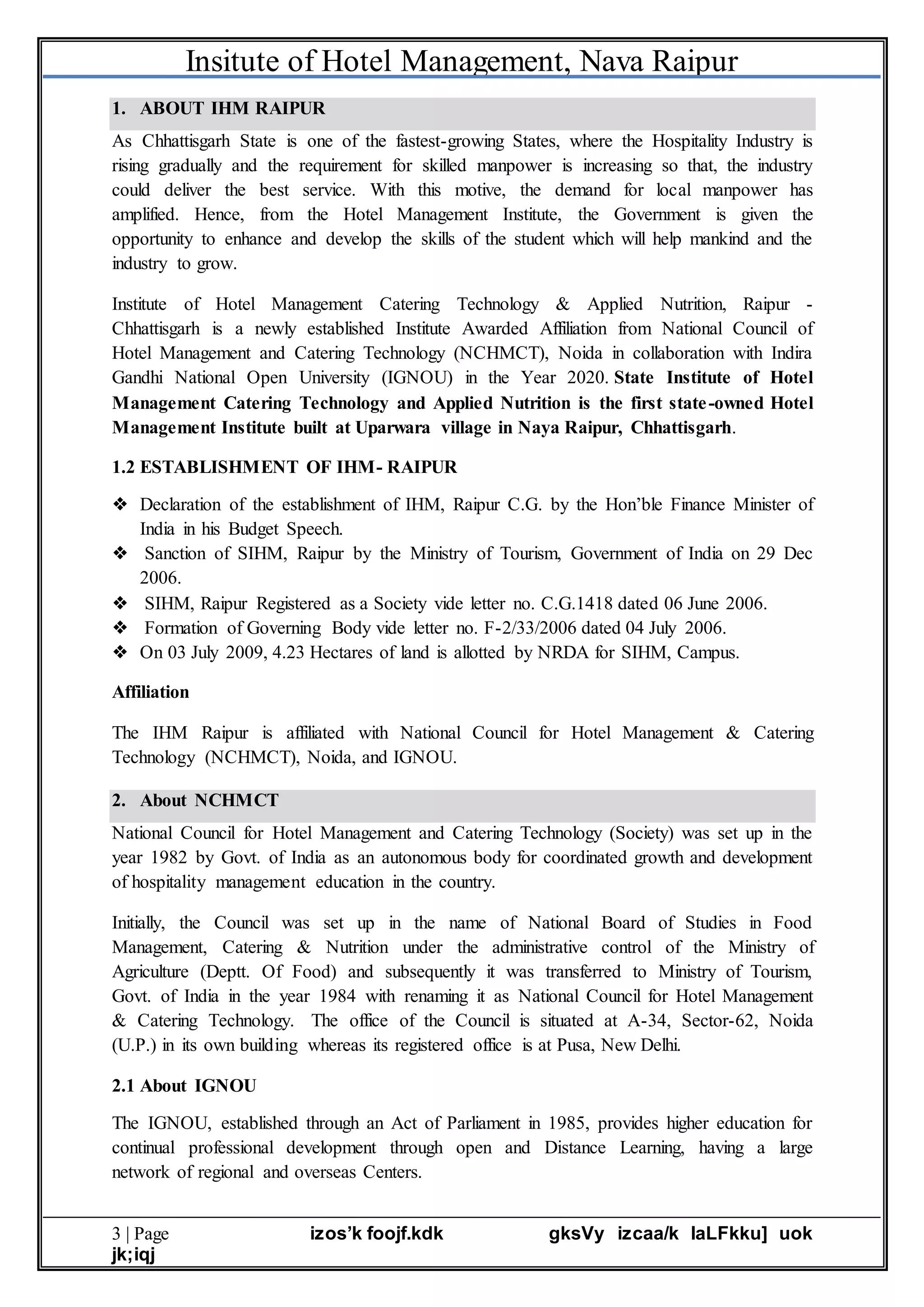 Insitute of Hotel Management, Nava Raipur
3 | Page izos’k foojf.kdk gksVy izcaa/k laLFkku] uok
jk;iqj
1. ABOUT IHM RAIPUR
As Chhattisgarh State is one of the fastest-growing States, where the Hospitality Industry is
rising gradually and the requirement for skilled manpower is increasing so that, the industry
could deliver the best service. With this motive, the demand for local manpower has
amplified. Hence, from the Hotel Management Institute, the Government is given the
opportunity to enhance and develop the skills of the student which will help mankind and the
industry to grow.
Institute of Hotel Management Catering Technology & Applied Nutrition, Raipur -
Chhattisgarh is a newly established Institute Awarded Affiliation from National Council of
Hotel Management and Catering Technology (NCHMCT), Noida in collaboration with Indira
Gandhi National Open University (IGNOU) in the Year 2020. State Institute of Hotel
Management Catering Technology and Applied Nutrition is the first state-owned Hotel
Management Institute built at Uparwara village in Naya Raipur, Chhattisgarh.
1.2 ESTABLISHMENT OF IHM- RAIPUR
❖ Declaration of the establishment of IHM, Raipur C.G. by the Hon’ble Finance Minister of
India in his Budget Speech.
❖ Sanction of SIHM, Raipur by the Ministry of Tourism, Government of India on 29 Dec
2006.
❖ SIHM, Raipur Registered as a Society vide letter no. C.G.1418 dated 06 June 2006.
❖ Formation of Governing Body vide letter no. F-2/33/2006 dated 04 July 2006.
❖ On 03 July 2009, 4.23 Hectares of land is allotted by NRDA for SIHM, Campus.
Affiliation
The IHM Raipur is affiliated with National Council for Hotel Management & Catering
Technology (NCHMCT), Noida, and IGNOU.
2. About NCHMCT
National Council for Hotel Management and Catering Technology (Society) was set up in the
year 1982 by Govt. of India as an autonomous body for coordinated growth and development
of hospitality management education in the country.
Initially, the Council was set up in the name of National Board of Studies in Food
Management, Catering & Nutrition under the administrative control of the Ministry of
Agriculture (Deptt. Of Food) and subsequently it was transferred to Ministry of Tourism,
Govt. of India in the year 1984 with renaming it as National Council for Hotel Management
& Catering Technology. The office of the Council is situated at A-34, Sector-62, Noida
(U.P.) in its own building whereas its registered office is at Pusa, New Delhi.
2.1 About IGNOU
The IGNOU, established through an Act of Parliament in 1985, provides higher education for
continual professional development through open and Distance Learning, having a large
network of regional and overseas Centers.
 