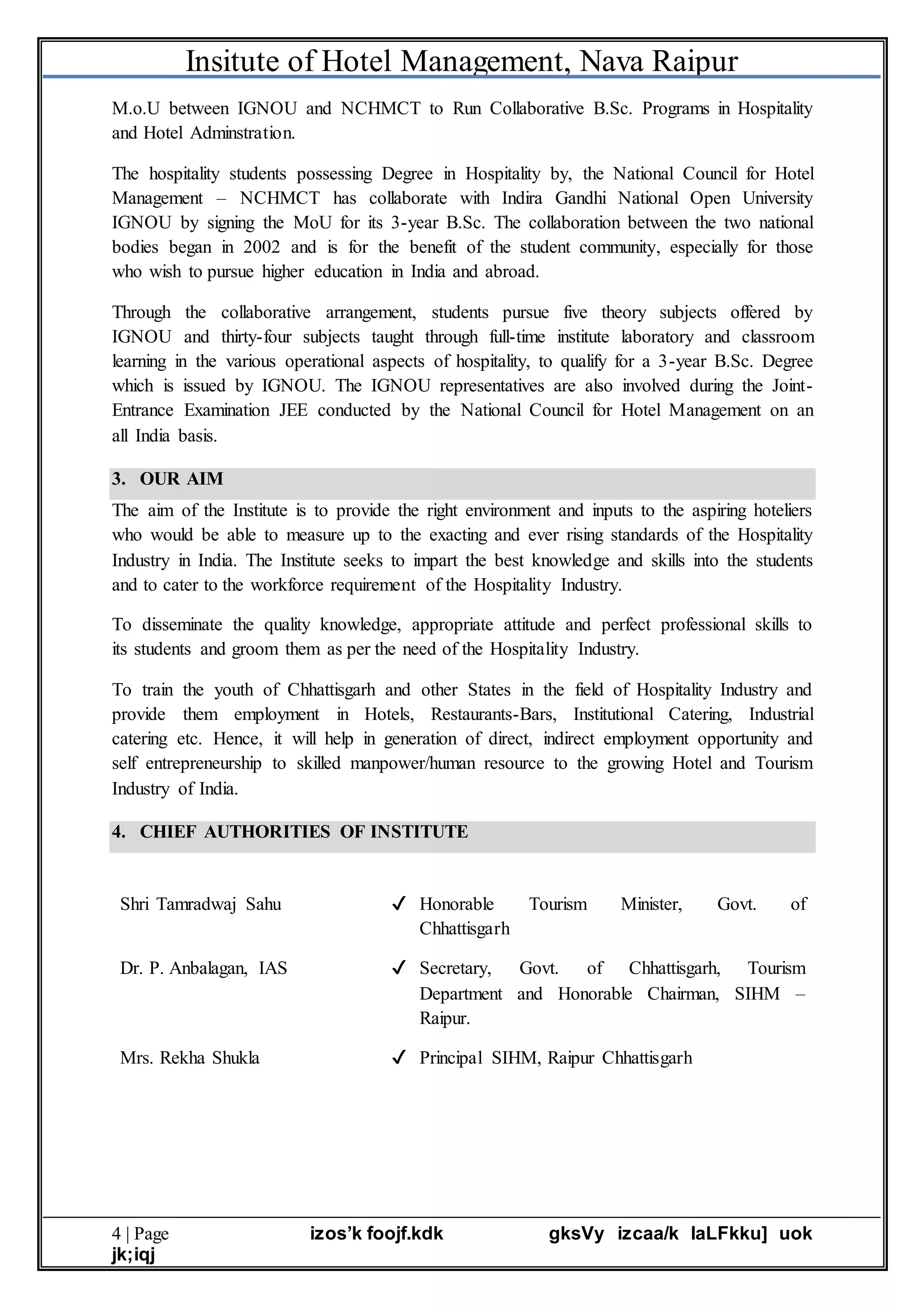 Insitute of Hotel Management, Nava Raipur
4 | Page izos’k foojf.kdk gksVy izcaa/k laLFkku] uok
jk;iqj
M.o.U between IGNOU and NCHMCT to Run Collaborative B.Sc. Programs in Hospitality
and Hotel Adminstration.
The hospitality students possessing Degree in Hospitality by, the National Council for Hotel
Management – NCHMCT has collaborate with Indira Gandhi National Open University
IGNOU by signing the MoU for its 3-year B.Sc. The collaboration between the two national
bodies began in 2002 and is for the benefit of the student community, especially for those
who wish to pursue higher education in India and abroad.
Through the collaborative arrangement, students pursue five theory subjects offered by
IGNOU and thirty-four subjects taught through full-time institute laboratory and classroom
learning in the various operational aspects of hospitality, to qualify for a 3-year B.Sc. Degree
which is issued by IGNOU. The IGNOU representatives are also involved during the Joint-
Entrance Examination JEE conducted by the National Council for Hotel Management on an
all India basis.
3. OUR AIM
The aim of the Institute is to provide the right environment and inputs to the aspiring hoteliers
who would be able to measure up to the exacting and ever rising standards of the Hospitality
Industry in India. The Institute seeks to impart the best knowledge and skills into the students
and to cater to the workforce requirement of the Hospitality Industry.
To disseminate the quality knowledge, appropriate attitude and perfect professional skills to
its students and groom them as per the need of the Hospitality Industry.
To train the youth of Chhattisgarh and other States in the field of Hospitality Industry and
provide them employment in Hotels, Restaurants-Bars, Institutional Catering, Industrial
catering etc. Hence, it will help in generation of direct, indirect employment opportunity and
self entrepreneurship to skilled manpower/human resource to the growing Hotel and Tourism
Industry of India.
4. CHIEF AUTHORITIES OF INSTITUTE
Shri Tamradwaj Sahu ✔ Honorable Tourism Minister, Govt. of
Chhattisgarh
Dr. P. Anbalagan, IAS ✔ Secretary, Govt. of Chhattisgarh, Tourism
Department and Honorable Chairman, SIHM –
Raipur.
Mrs. Rekha Shukla ✔ Principal SIHM, Raipur Chhattisgarh
 