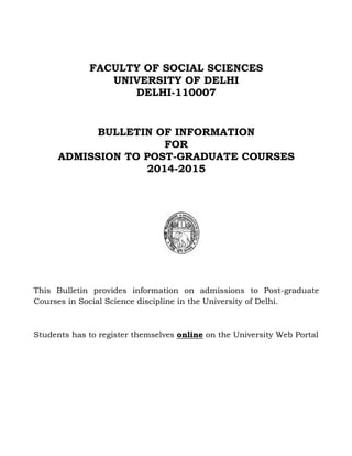 FACULTY OF SOCIAL SCIENCES
UNIVERSITY OF DELHI
DELHI-110007
BULLETIN OF INFORMATION
FOR
ADMISSION TO POST-GRADUATE COURSES
2014-2015
This Bulletin provides information on admissions to Post-graduate
Courses in Social Science discipline in the University of Delhi.
Students has to register themselves online on the University Web Portal
 