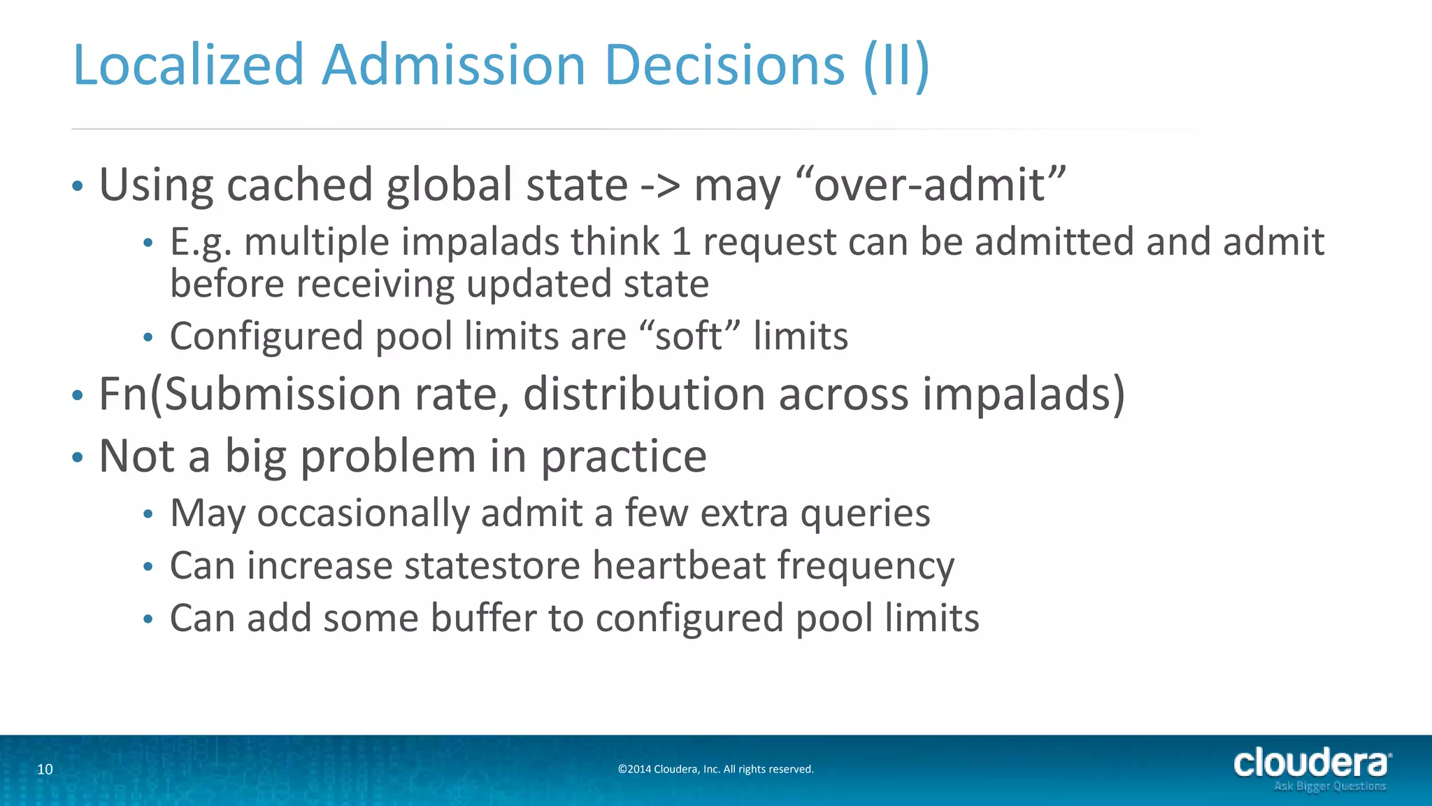 10 ©2014 Cloudera, Inc. All rights reserved.
• Using cached global state -> may “over-admit”
• E.g. multiple impalads think 1 request can be admitted and admit
before receiving updated state
• Configured pool limits are “soft” limits
• Fn(Submission rate, distribution across impalads)
• Not a big problem in practice
• May occasionally admit a few extra queries
• Can increase statestore heartbeat frequency
• Can add some buffer to configured pool limits
Localized Admission Decisions (II)
 