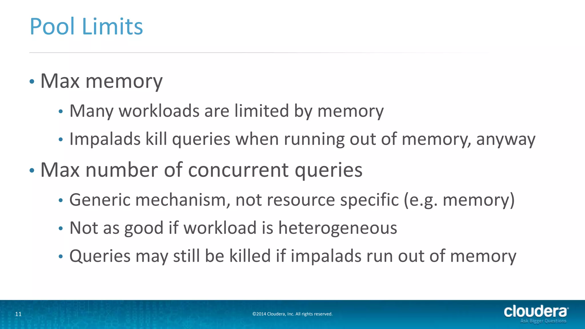 11 ©2014 Cloudera, Inc. All rights reserved.
• Max memory
• Many workloads are limited by memory
• Impalads kill queries when running out of memory, anyway
• Max number of concurrent queries
• Generic mechanism, not resource specific (e.g. memory)
• Not as good if workload is heterogeneous
• Queries may still be killed if impalads run out of memory
Pool Limits
 