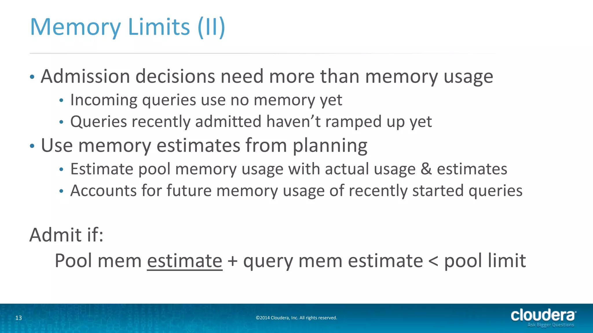 13 ©2014 Cloudera, Inc. All rights reserved.
• Admission decisions need more than memory usage
• Incoming queries use no memory yet
• Queries recently admitted haven’t ramped up yet
• Use memory estimates from planning
• Estimate pool memory usage with actual usage & estimates
• Accounts for future memory usage of recently started queries
Admit if:
Pool mem estimate + query mem estimate < pool limit
Memory Limits (II)
 