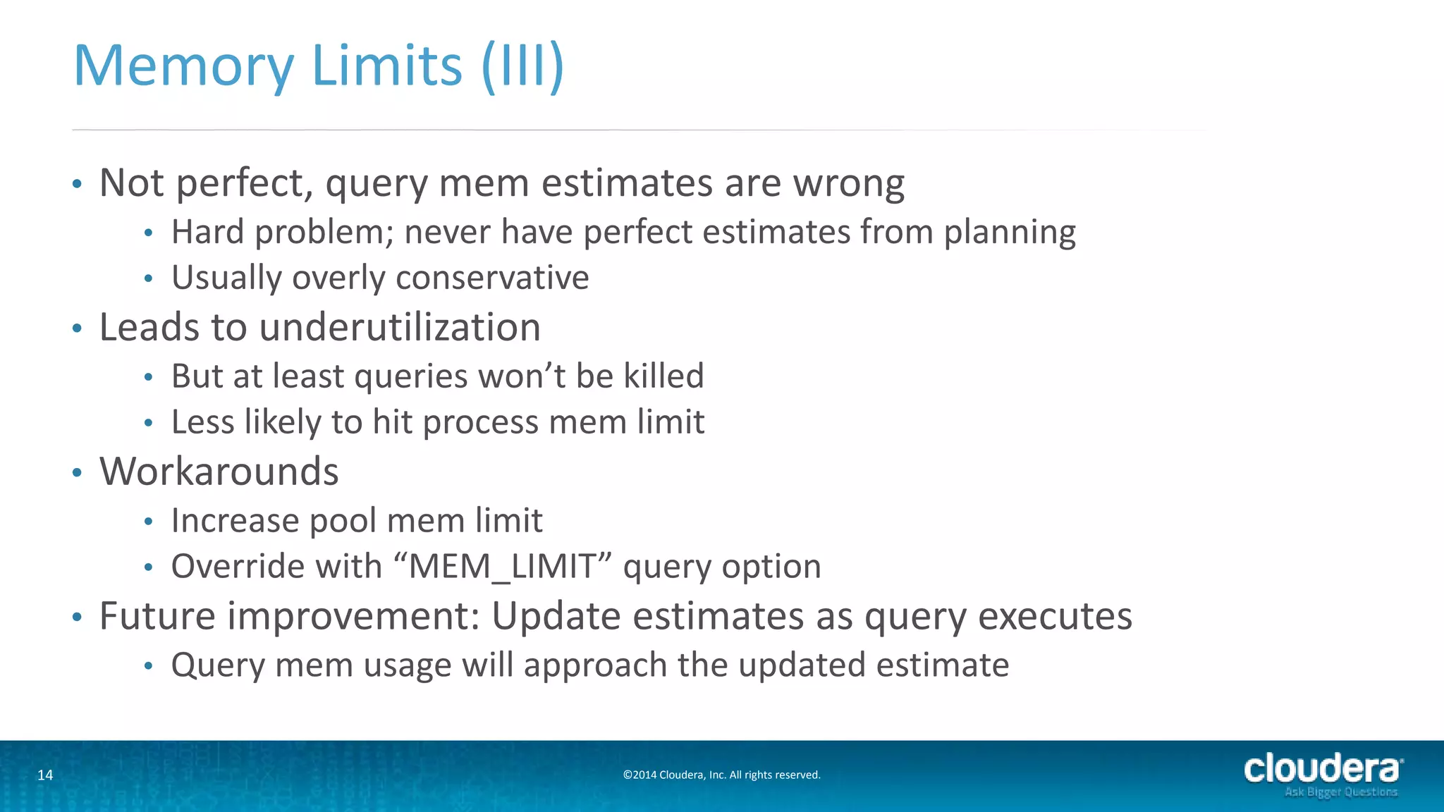 14 ©2014 Cloudera, Inc. All rights reserved.
• Not perfect, query mem estimates are wrong
• Hard problem; never have perfect estimates from planning
• Usually overly conservative
• Leads to underutilization
• But at least queries won’t be killed
• Less likely to hit process mem limit
• Workarounds
• Increase pool mem limit
• Override with “MEM_LIMIT” query option
• Future improvement: Update estimates as query executes
• Query mem usage will approach the updated estimate
Memory Limits (III)
 