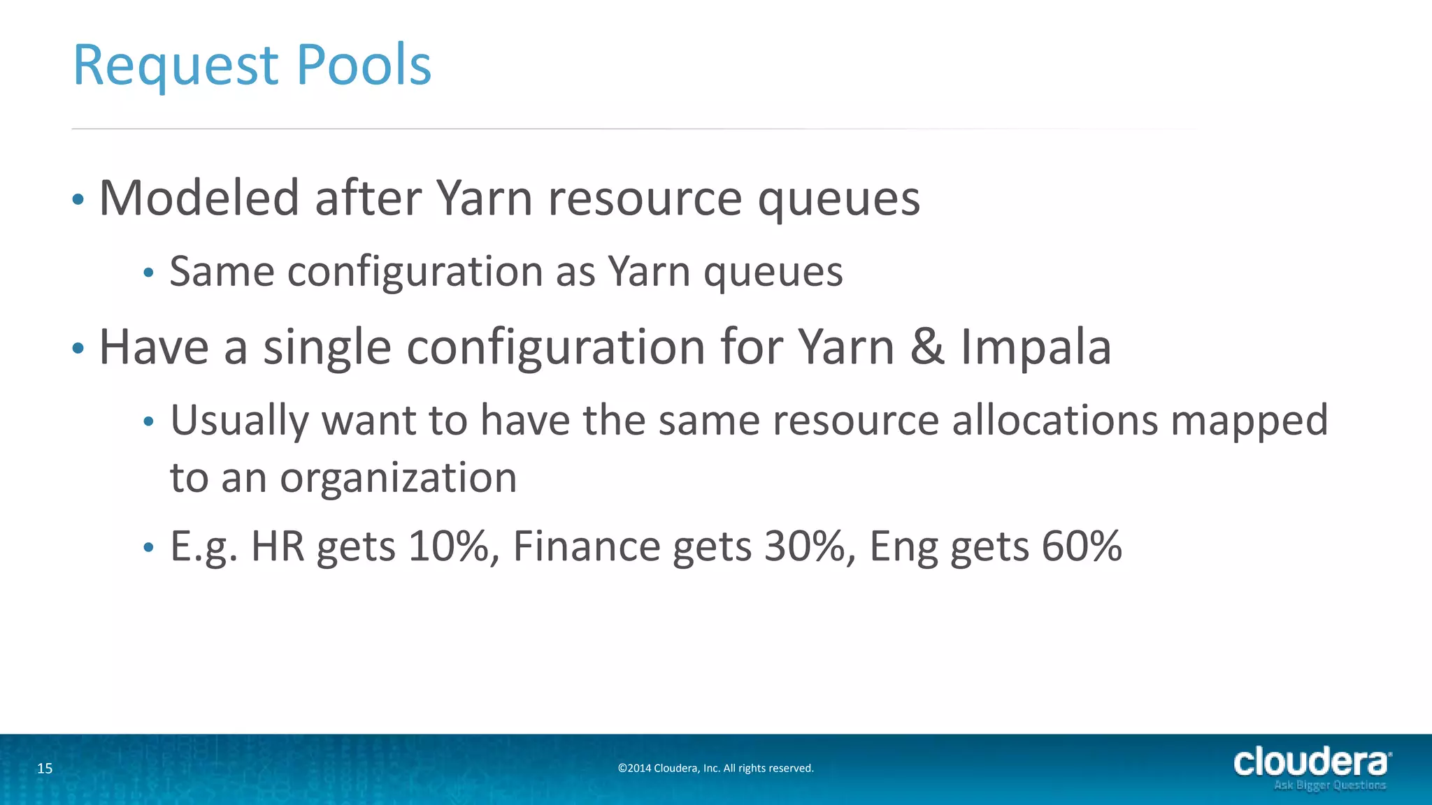 15 ©2014 Cloudera, Inc. All rights reserved.
• Modeled after Yarn resource queues
• Same configuration as Yarn queues
• Have a single configuration for Yarn & Impala
• Usually want to have the same resource allocations mapped
to an organization
• E.g. HR gets 10%, Finance gets 30%, Eng gets 60%
Request Pools
 