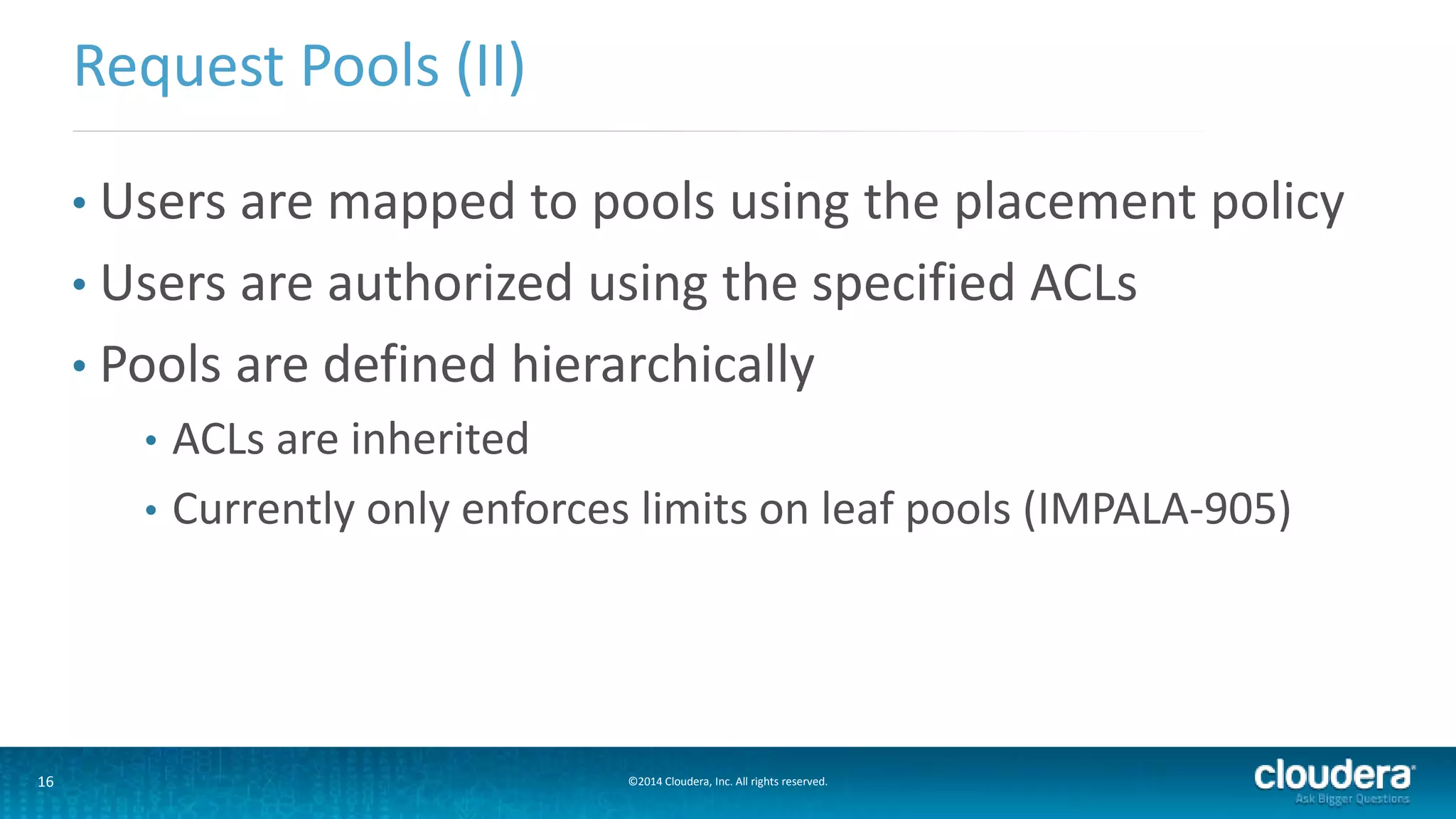 16 ©2014 Cloudera, Inc. All rights reserved.
• Users are mapped to pools using the placement policy
• Users are authorized using the specified ACLs
• Pools are defined hierarchically
• ACLs are inherited
• Currently only enforces limits on leaf pools (IMPALA-905)
Request Pools (II)
 