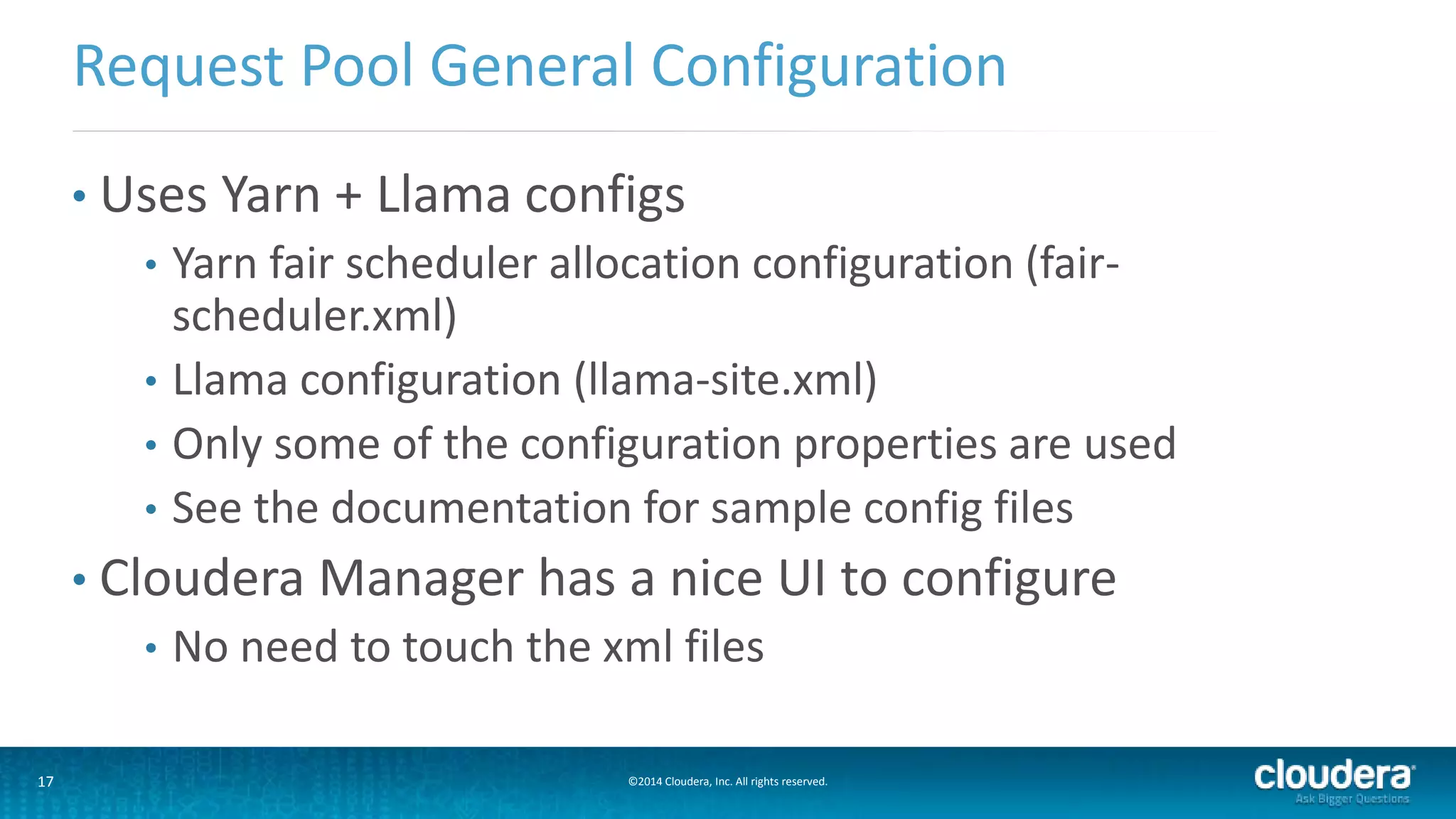 17 ©2014 Cloudera, Inc. All rights reserved.
• Uses Yarn + Llama configs
• Yarn fair scheduler allocation configuration (fair-
scheduler.xml)
• Llama configuration (llama-site.xml)
• Only some of the configuration properties are used
• See the documentation for sample config files
• Cloudera Manager has a nice UI to configure
• No need to touch the xml files
Request Pool General Configuration
 