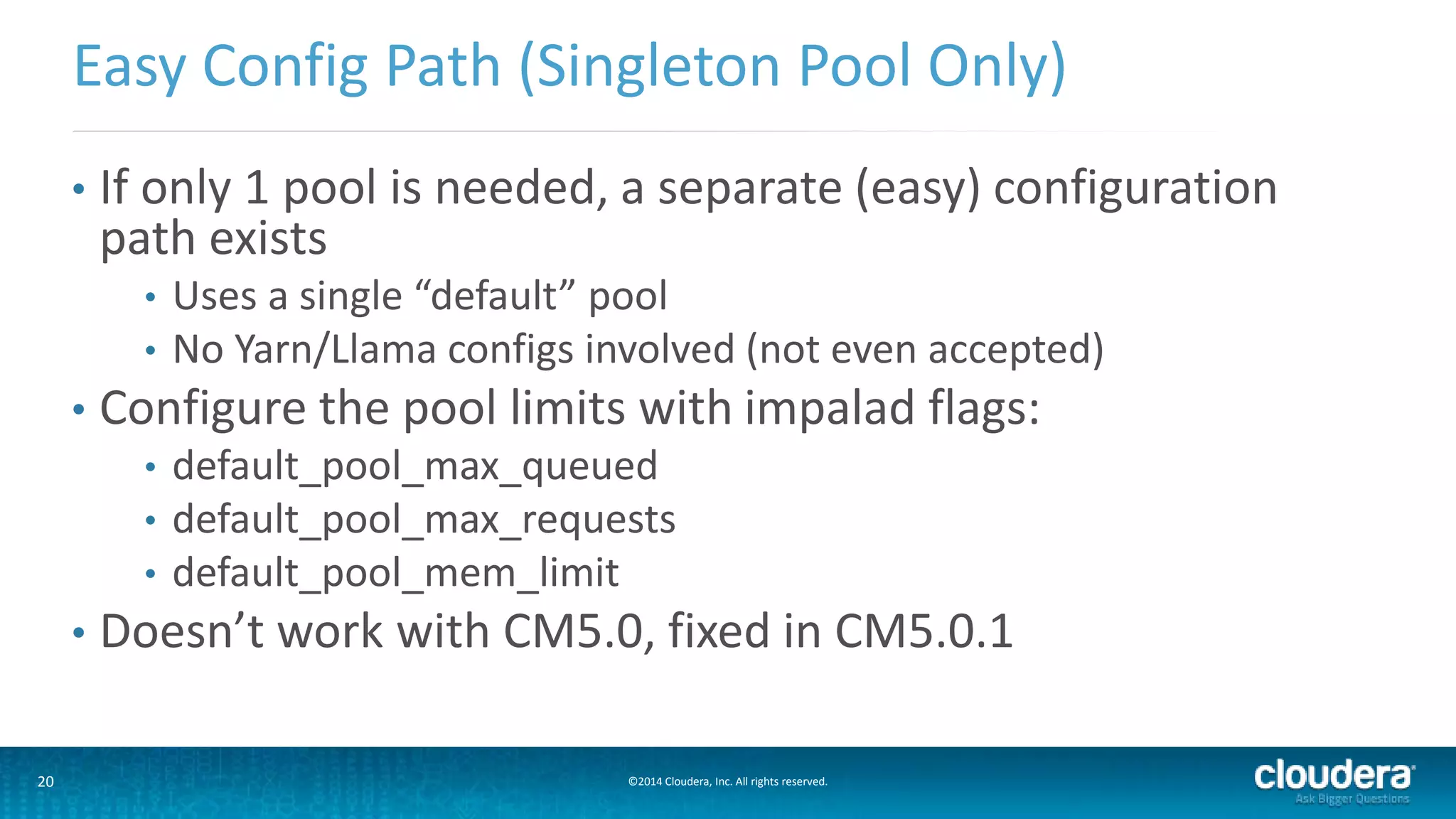 20 ©2014 Cloudera, Inc. All rights reserved.
• If only 1 pool is needed, a separate (easy) configuration
path exists
• Uses a single “default” pool
• No Yarn/Llama configs involved (not even accepted)
• Configure the pool limits with impalad flags:
• default_pool_max_queued
• default_pool_max_requests
• default_pool_mem_limit
• Doesn’t work with CM5.0, fixed in CM5.0.1
Easy Config Path (Singleton Pool Only)
 