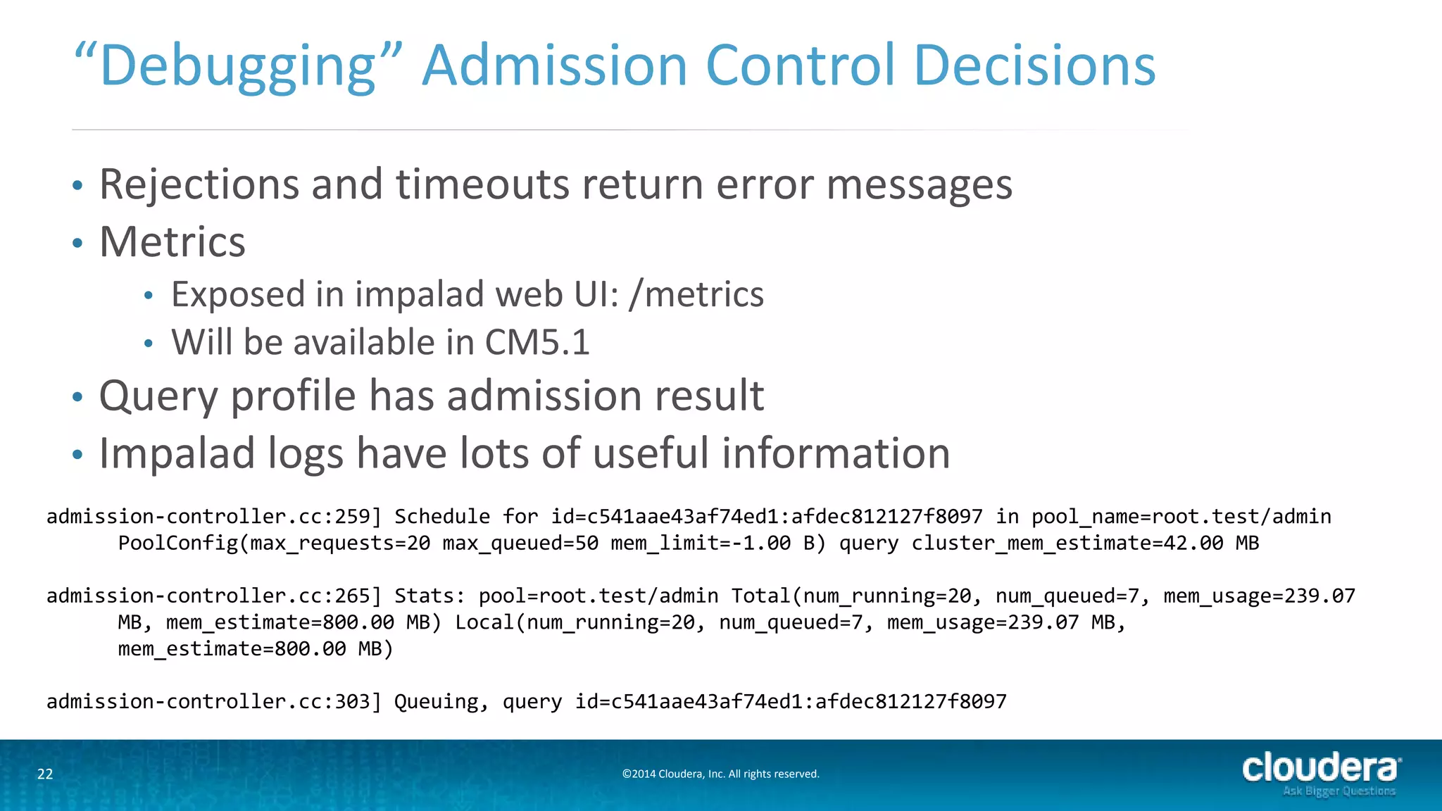 22 ©2014 Cloudera, Inc. All rights reserved.
• Rejections and timeouts return error messages
• Metrics
• Exposed in impalad web UI: /metrics
• Will be available in CM5.1
• Query profile has admission result
• Impalad logs have lots of useful information
“Debugging” Admission Control Decisions
admission-controller.cc:259] Schedule for id=c541aae43af74ed1:afdec812127f8097 in pool_name=root.test/admin
PoolConfig(max_requests=20 max_queued=50 mem_limit=-1.00 B) query cluster_mem_estimate=42.00 MB
admission-controller.cc:265] Stats: pool=root.test/admin Total(num_running=20, num_queued=7, mem_usage=239.07
MB, mem_estimate=800.00 MB) Local(num_running=20, num_queued=7, mem_usage=239.07 MB,
mem_estimate=800.00 MB)
admission-controller.cc:303] Queuing, query id=c541aae43af74ed1:afdec812127f8097
 