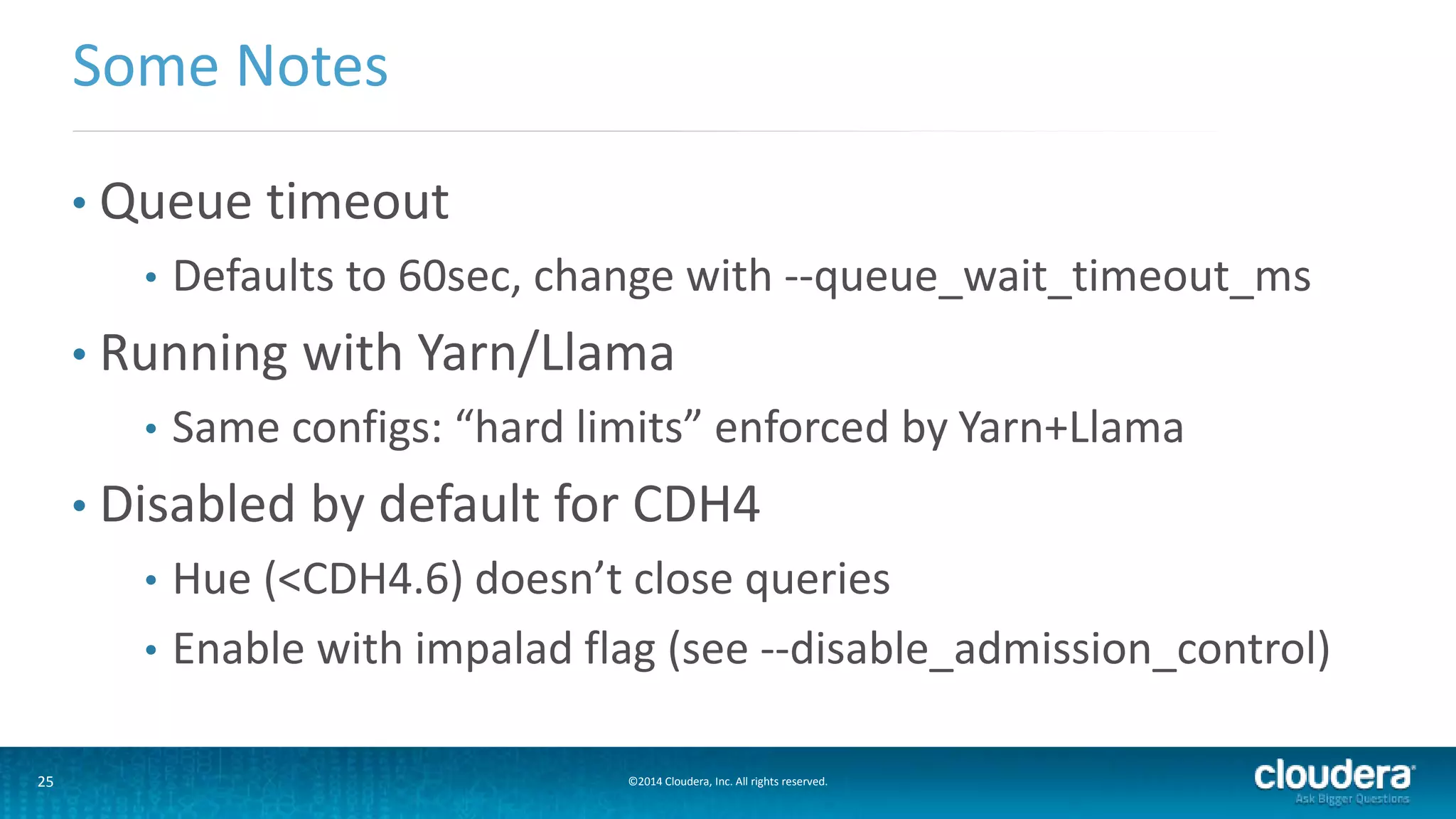 25 ©2014 Cloudera, Inc. All rights reserved.
• Queue timeout
• Defaults to 60sec, change with --queue_wait_timeout_ms
• Running with Yarn/Llama
• Same configs: “hard limits” enforced by Yarn+Llama
• Disabled by default for CDH4
• Hue (<CDH4.6) doesn’t close queries
• Enable with impalad flag (see --disable_admission_control)
Some Notes
 