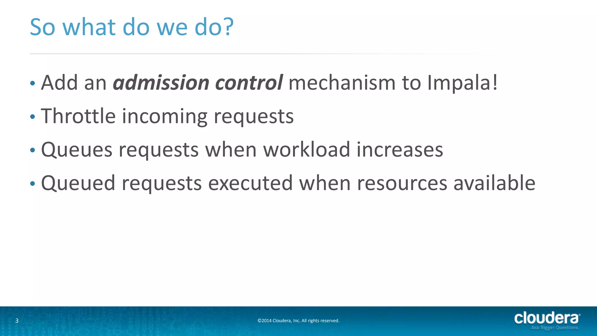 3 ©2014 Cloudera, Inc. All rights reserved.
• Add an admission control mechanism to Impala!
• Throttle incoming requests
• Queues requests when workload increases
• Queued requests executed when resources available
So what do we do?
 